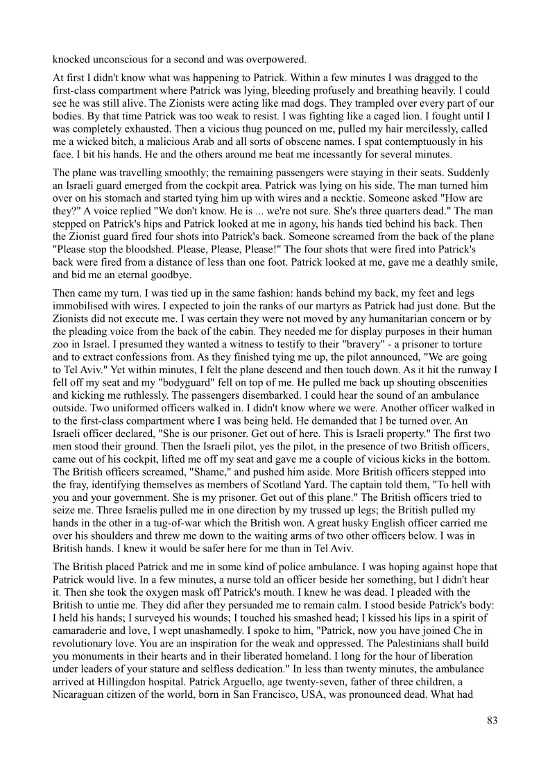 knocked unconscious for a second and was overpowered.

At first I didn't know what was happening to Patrick. Within a few minutes I was dragged to the
first-class compartment where Patrick was lying, bleeding profusely and breathing heavily. I could
see he was still alive. The Zionists were acting like mad dogs. They trampled over every part of our
bodies. By that time Patrick was too weak to resist. I was fighting like a caged lion. I fought until |
was completely exhausted, Then a vicious thug pounced on me, pulled my hair mercilessly, called
me a wicked bitch, a malicious Arab and all sorts of obscene names. I spat contemptuously in his
face. I bit his hands. He and the others around me beat me incessantly for several minutes.

 

The plane was travelling smoothly; the remaining passengers were staying in their seats. Suddenly
an Israeli guard emerged from the cockpit area, Patrick was lying on his side. The man tumed hi
over on his stomach and started tying him up with wires and a necktie. Someone asked "How are
they?" A voice replied "We don't know. He is ... we're not sure. She's three quarters dead.” The man
stepped on Patrick's hips and Patrick looked at me in agony, his hands tied behind his back. Then
the Zionist guard fired four shots into Patrick's back. Someone screamed from the back of the plane
"Please stop the bloodshed. Please, Please, Please!" The four shots that were fired into Patrick's
back were fired from a distance of less than one foot. Patrick looked at me, gave me a deathly smile,
and bid me an eternal goodbye.

  

 

Then came my turn. I was tied up in the same fashion: hands behind my back, my feet and legs
immobilised with wires. I expected to join the ranks of our martyrs as Patrick had just done. But the
Zionists did not execute me. I was certain they were not moved by any humanitarian concern or by
the pleading voice from the back of the cabin. They needed me for display purposes in their human
z00 in Israel. I presumed they wanted a witness to testify to their "bravery" - a prisoner to torture
and to extract confessions from. As they finished tying me up, the pilot announced, "We are going
to Tel Aviv." Yet within minutes, I felt the plane descend and then touch down. As it hit the runway I
fell off my seat and my "bodyguard" fell on top of me. He pulled me back up shouting obscenities
and kicking me ruthlessly. The passengers disembarked. I could hear the sound of an ambulance
outside. Two uniformed officers walked in. I didn't know where we were. Another officer walked in
to the first-class compartment where I was being held. He demanded that I be turned over. An
Israeli officer declared, "She is our prisoner. Get out of here. This is Israeli property." The first two
men stood their ground. Then the Israeli pilot, yes the pilot, in the presence of two British officers,
came out of his cockpit, lifted me off my seat and gave me a couple of vicious kicks in the bottom.
‘The British officers screamed, "Shame," and pushed him aside. More British officers stepped into
the fray, identifying themselves as members of Scotland Yard. The captain told them, "To hell with
you and your government. She is my prisoner. Get out of this plane." The British officers tried to
seize me. Three Israelis pulled me in one direction by my trussed up legs; the British pulled my
hands in the other in a tug-of-war which the British won, A great husky English officer carried me
over his shoulders and threw me down to the waiting arms of two other officers below. I was in
British hands. I knew it would be safer here for me than in Tel Aviv.

 

  

The British placed Patrick and me in some kind of police ambulance. I was hoping against hope that
Patrick would live. In a few minutes, a nurse told an officer beside her something, but I didn’t hear
it. Then she took the oxygen mask off Patrick's mouth. I knew he was dead, I pleaded with the
British to untie me. They did after they persuaded me to remain calm. I stood beside Patrick's body:
Theld his hands; I surveyed his wounds; I touched his smashed head; I kissed his lips in a spirit of
camaraderie and love, I wept unashamedly. I spoke to him, "Patrick, now you have joined Che in
revolutionary love. You are an inspiration for the weak and oppressed. The Palestinians shall build
you monuments in their hearts and in their liberated homeland. I long for the hour of liberation
under leaders of your stature and selfless dedication." In less than twenty minutes, the ambulance
arrived at Hillingdon hospital. Patrick Arguello, age twenty-seven, father of three children, a
Nicaraguan citizen of the world, born in San Francisco, USA, was pronounced dead. What had

 

83
